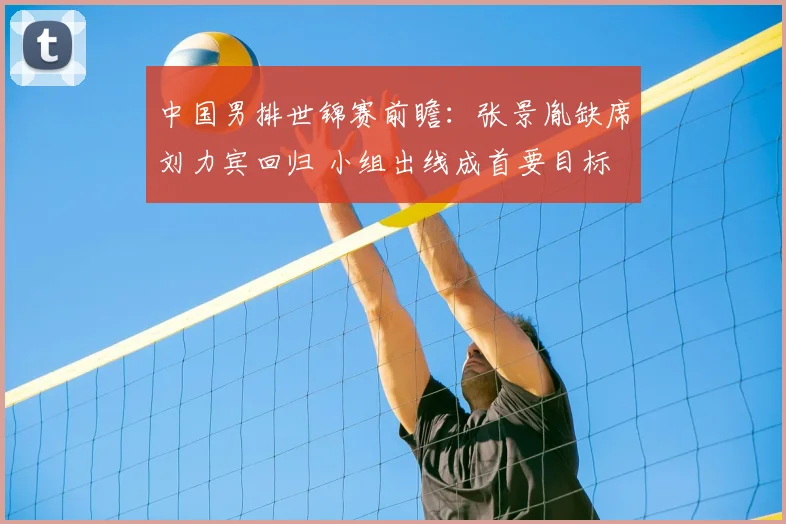 中国男排世锦赛前瞻：张景胤缺席刘力宾回归 小组出线成首要目标