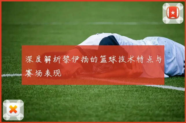 深度解析黎伊扬的篮球技术特点与赛场表现