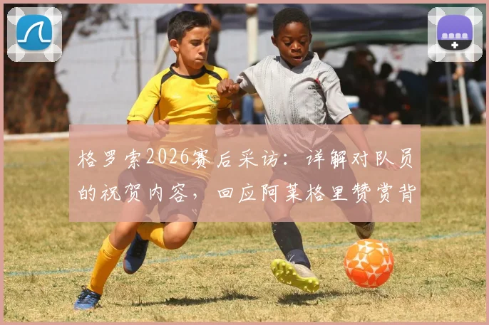 格罗索2026赛后采访：详解对队员的祝贺内容，回应阿莱格里赞赏背后的故事与未来展望