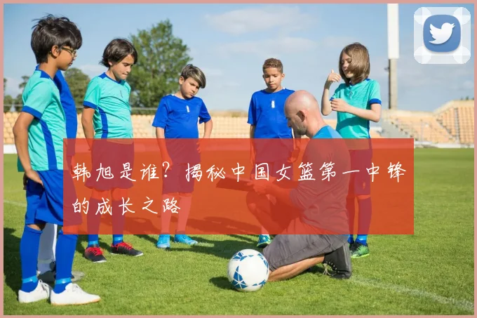 韩旭是谁？揭秘中国女篮第一中锋的成长之路