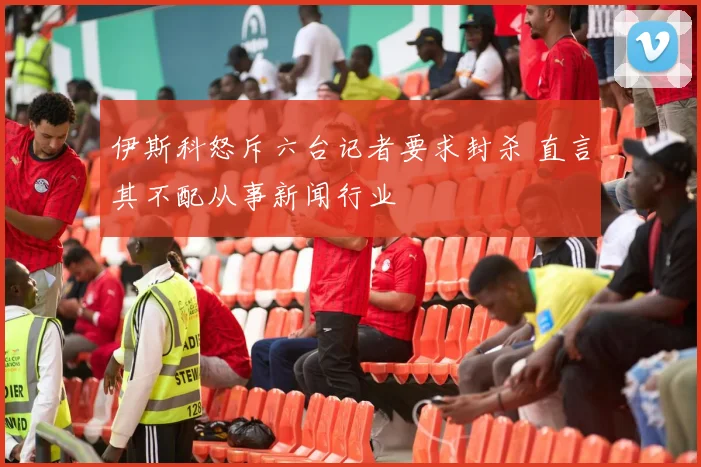 伊斯科怒斥六台记者要求封杀 直言其不配从事新闻行业