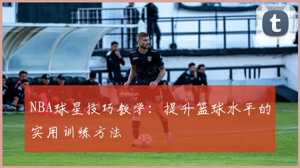 NBA球星技巧教学：提升篮球水平的实用训练方法
