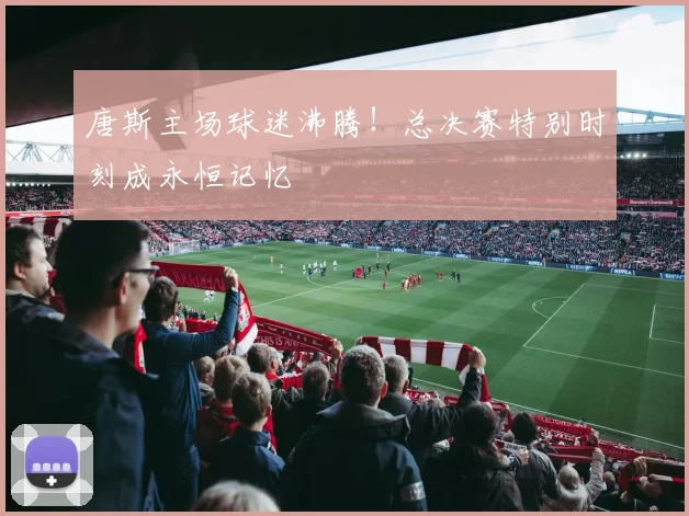 唐斯主场球迷沸腾!总决赛特别时刻成永恒记忆