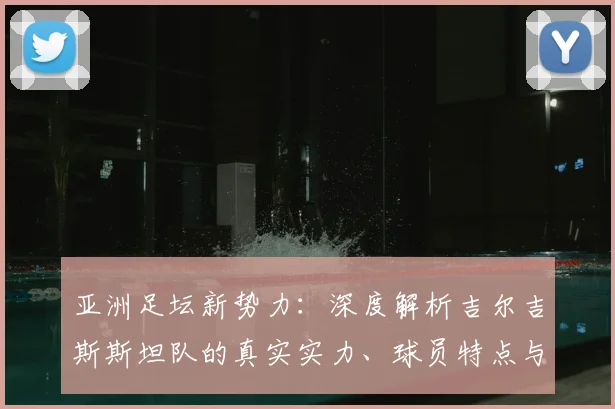 亚洲足坛新势力：深度解析吉尔吉斯斯坦队的真实实力、球员特点与世界杯前景