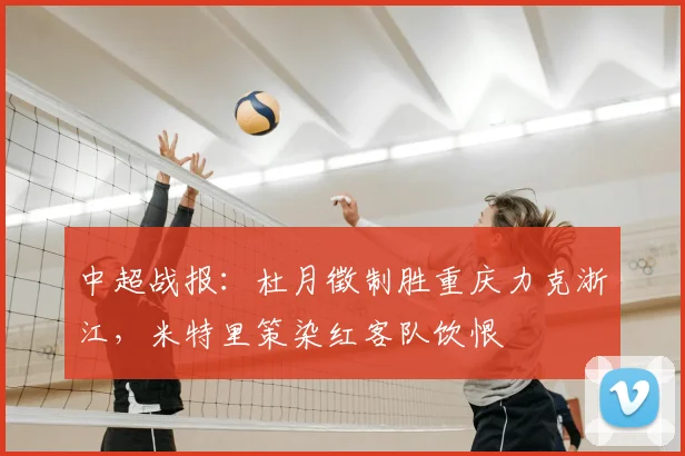 中超战报：杜月徵制胜重庆力克浙江，米特里策染红客队饮恨