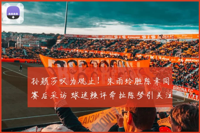 孙颖莎叹为观止！朱雨玲胜陈幸同赛后采访 球迷辣评牵扯陈梦引关注