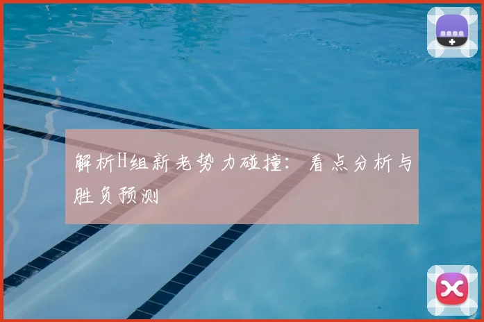 解析H组新老势力碰撞：看点分析与胜负预测