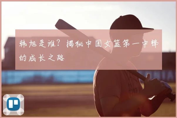 韩旭是谁？揭秘中国女篮第一中锋的成长之路