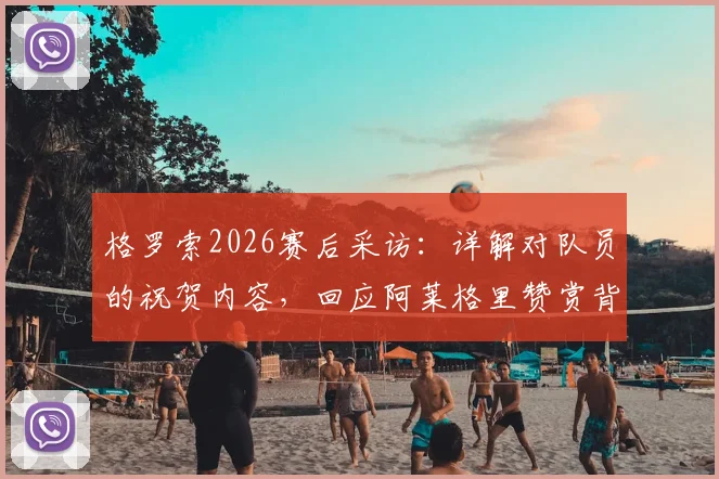 格罗索2026赛后采访：详解对队员的祝贺内容，回应阿莱格里赞赏背后的故事与未来展望