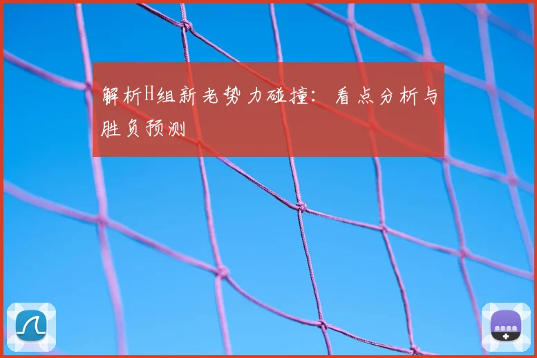 解析H组新老势力碰撞：看点分析与胜负预测