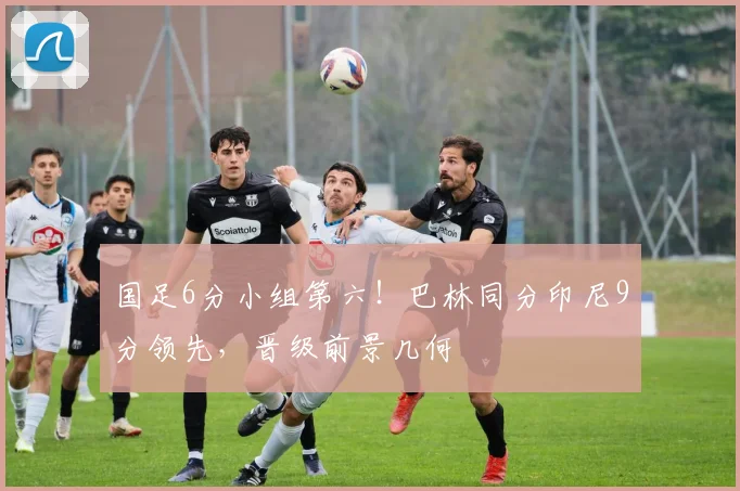 国足6分小组第六!巴林同分印尼9分领先,晋级前景几何