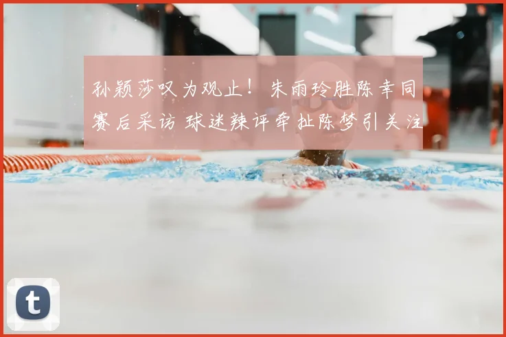 孙颖莎叹为观止！朱雨玲胜陈幸同赛后采访 球迷辣评牵扯陈梦引关注