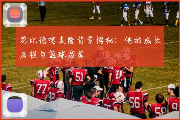恩比德喀麦隆背景揭秘：他的成长历程与篮球启蒙