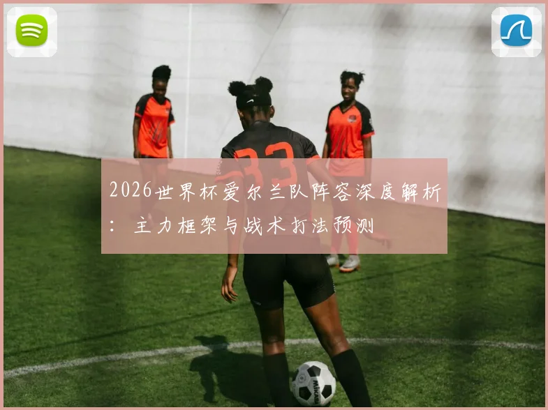 2026世界杯爱尔兰队阵容深度解析：主力框架与战术打法预测