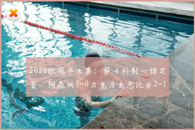 2026欧冠半决赛：萨卡补射一锤定音，阿森纳1-0力克马竞总比分2-1晋级之路与战术看点