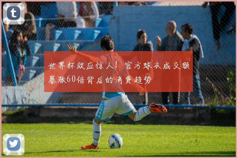 世界杯效应惊人!官方球衣成交额暴涨60倍背后的消费趋势