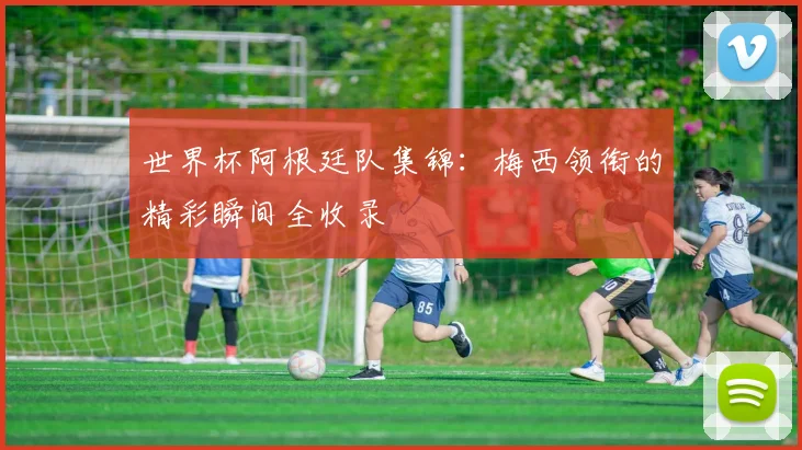 世界杯阿根廷队集锦：梅西领衔的精彩瞬间全收录