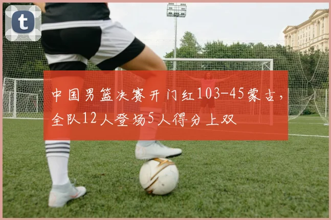 中国男篮决赛开门红103-45蒙古，全队12人登场5人得分上双