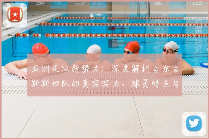 亚洲足坛新势力：深度解析吉尔吉斯斯坦队的真实实力、球员特点与世界杯前景