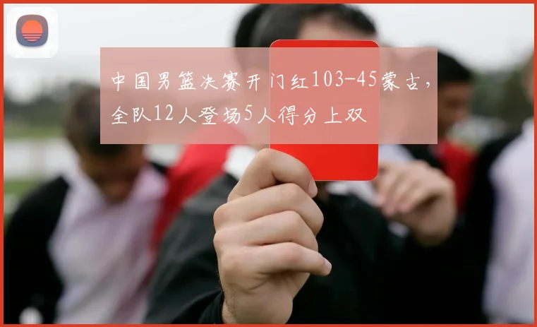 中国男篮决赛开门红103-45蒙古，全队12人登场5人得分上双