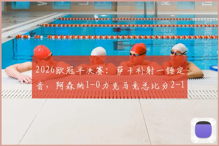 2026欧冠半决赛：萨卡补射一锤定音，阿森纳1-0力克马竞总比分2-1晋级之路与战术看点