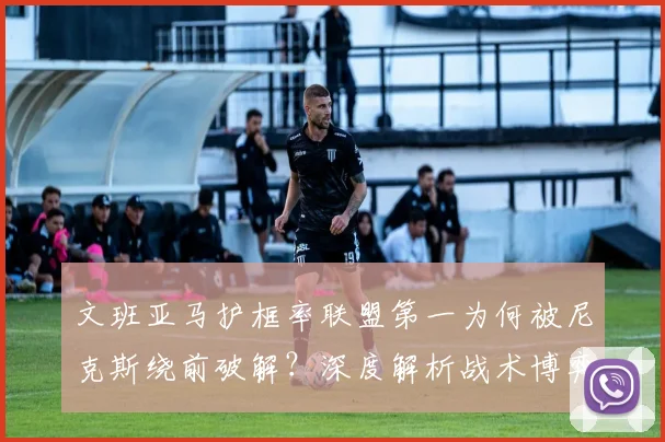 文班亚马护框率联盟第一为何被尼克斯绕前破解?深度解析战术博弈