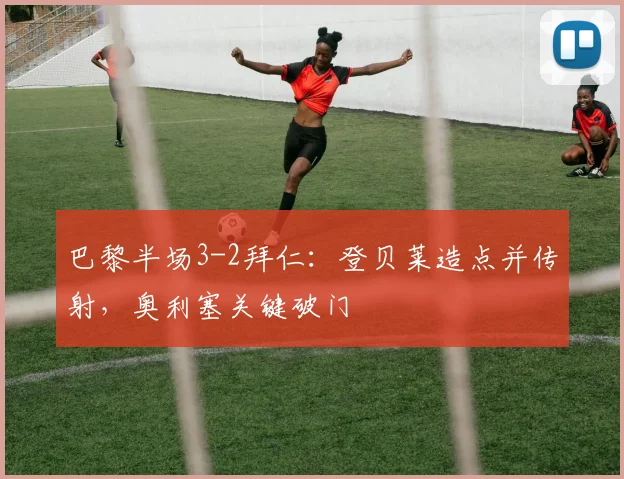 巴黎半场3-2拜仁：登贝莱造点并传射，奥利塞关键破门