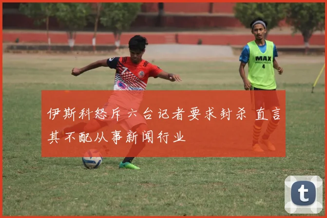 伊斯科怒斥六台记者要求封杀 直言其不配从事新闻行业