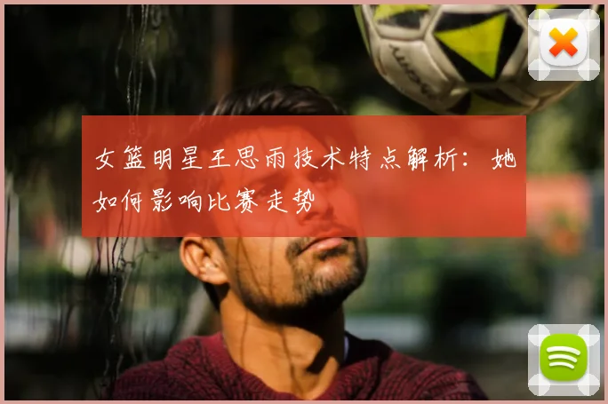女篮明星王思雨技术特点解析：她如何影响比赛走势