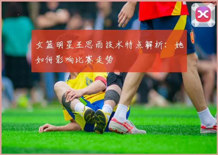 女篮明星王思雨技术特点解析：她如何影响比赛走势